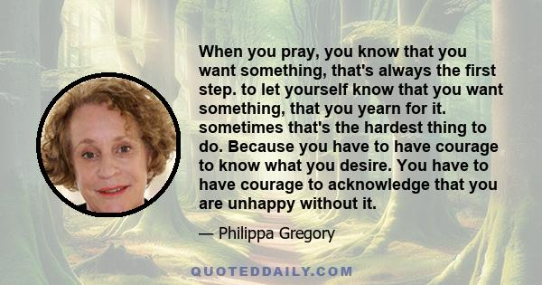 When you pray, you know that you want something, that's always the first step. to let yourself know that you want something, that you yearn for it. sometimes that's the hardest thing to do. Because you have to have