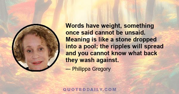 Words have weight, something once said cannot be unsaid. Meaning is like a stone dropped into a pool; the ripples will spread and you cannot know what back they wash against.