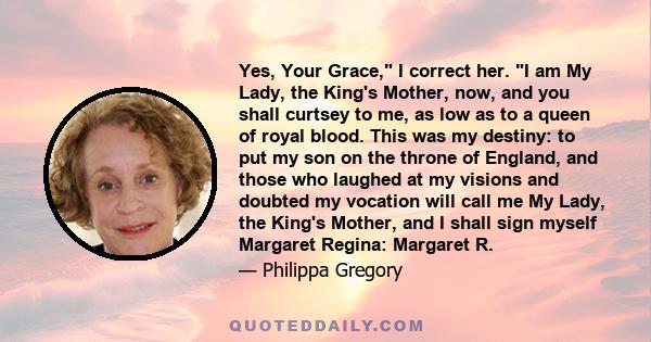 Yes, Your Grace, I correct her. I am My Lady, the King's Mother, now, and you shall curtsey to me, as low as to a queen of royal blood. This was my destiny: to put my son on the throne of England, and those who laughed