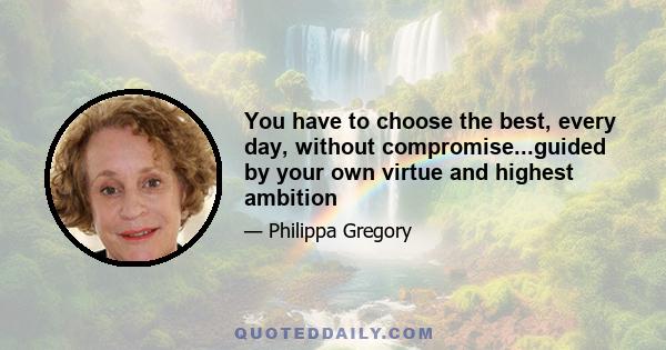 You have to choose the best, every day, without compromise...guided by your own virtue and highest ambition