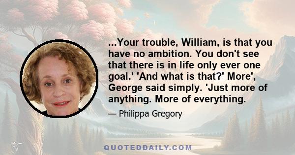 ...Your trouble, William, is that you have no ambition. You don't see that there is in life only ever one goal.' 'And what is that?' More', George said simply. 'Just more of anything. More of everything.