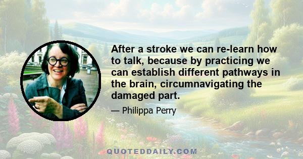 After a stroke we can re-learn how to talk, because by practicing we can establish different pathways in the brain, circumnavigating the damaged part.