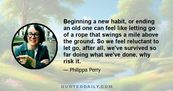 Beginning a new habit, or ending an old one can feel like letting go of a rope that swings a mile above the ground. So we feel reluctant to let go, after all, we've survived so far doing what we've done, why risk it.