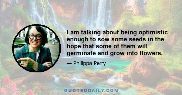 I am talking about being optimistic enough to sow some seeds in the hope that some of them will germinate and grow into flowers.