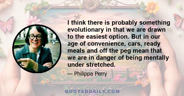 I think there is probably something evolutionary in that we are drawn to the easiest option. But in our age of convenience, cars, ready meals and off the peg mean that we are in danger of being mentally under stretched.