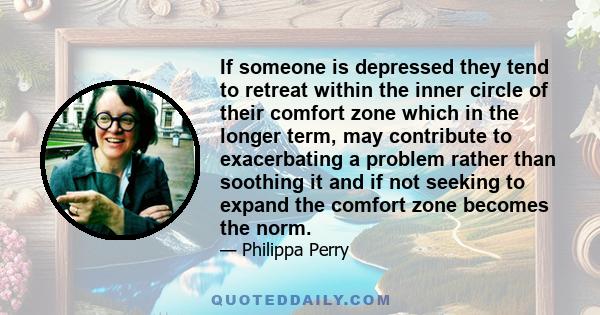 If someone is depressed they tend to retreat within the inner circle of their comfort zone which in the longer term, may contribute to exacerbating a problem rather than soothing it and if not seeking to expand the