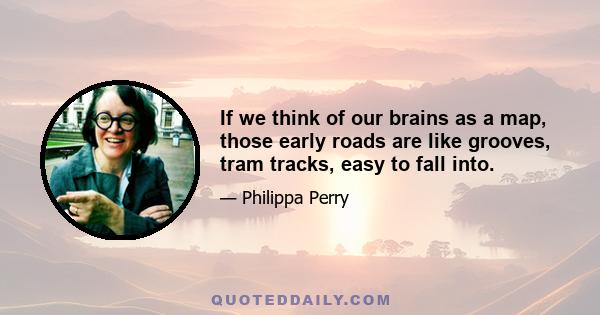 If we think of our brains as a map, those early roads are like grooves, tram tracks, easy to fall into.