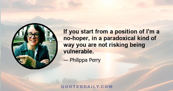 If you start from a position of I'm a no-hoper, in a paradoxical kind of way you are not risking being vulnerable.