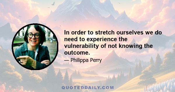 In order to stretch ourselves we do need to experience the vulnerability of not knowing the outcome.