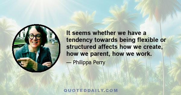 It seems whether we have a tendency towards being flexible or structured affects how we create, how we parent, how we work.