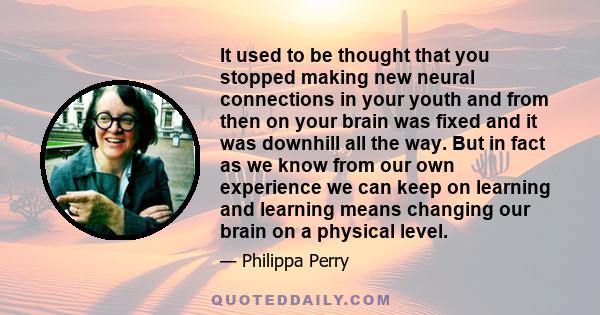 It used to be thought that you stopped making new neural connections in your youth and from then on your brain was fixed and it was downhill all the way. But in fact as we know from our own experience we can keep on