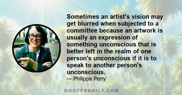 Sometimes an artist's vision may get blurred when subjected to a committee because an artwork is usually an expression of something unconscious that is better left in the realm of one person's unconscious if it is to