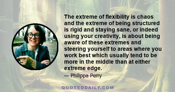 The extreme of flexibility is chaos and the extreme of being structured is rigid and staying sane, or indeed using your creativity, is about being aware of these extremes and steering yourself to areas where you work