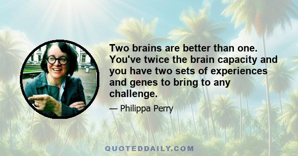 Two brains are better than one. You've twice the brain capacity and you have two sets of experiences and genes to bring to any challenge.