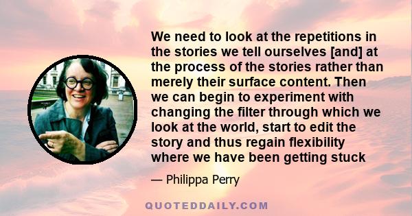 We need to look at the repetitions in the stories we tell ourselves [and] at the process of the stories rather than merely their surface content. Then we can begin to experiment with changing the filter through which we 