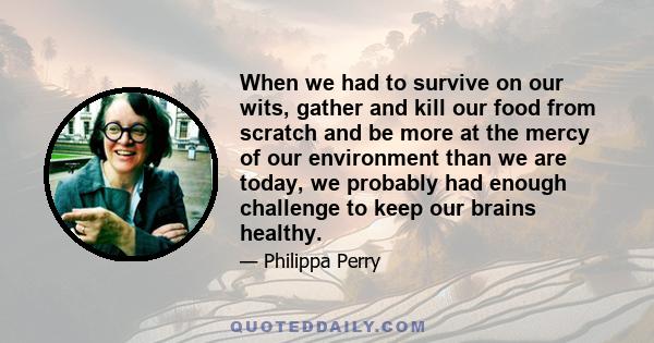 When we had to survive on our wits, gather and kill our food from scratch and be more at the mercy of our environment than we are today, we probably had enough challenge to keep our brains healthy.