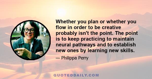 Whether you plan or whether you flow in order to be creative probably isn't the point. The point is to keep practicing to maintain neural pathways and to establish new ones by learning new skills.