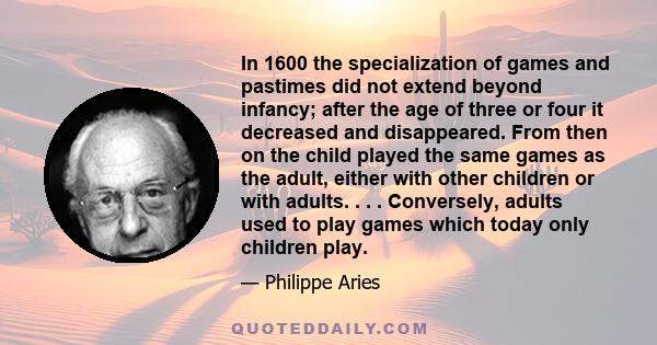 In 1600 the specialization of games and pastimes did not extend beyond infancy; after the age of three or four it decreased and disappeared. From then on the child played the same games as the adult, either with other