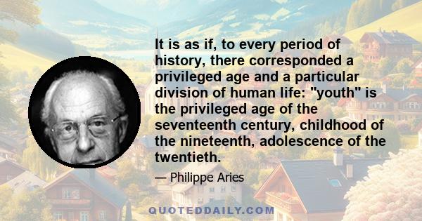 It is as if, to every period of history, there corresponded a privileged age and a particular division of human life: youth is the privileged age of the seventeenth century, childhood of the nineteenth, adolescence of