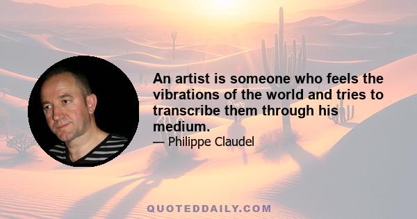 An artist is someone who feels the vibrations of the world and tries to transcribe them through his medium.