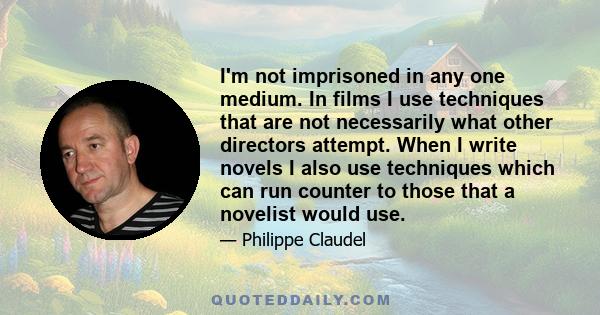 I'm not imprisoned in any one medium. In films I use techniques that are not necessarily what other directors attempt. When I write novels I also use techniques which can run counter to those that a novelist would use.