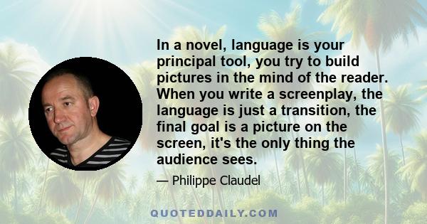 In a novel, language is your principal tool, you try to build pictures in the mind of the reader. When you write a screenplay, the language is just a transition, the final goal is a picture on the screen, it's the only