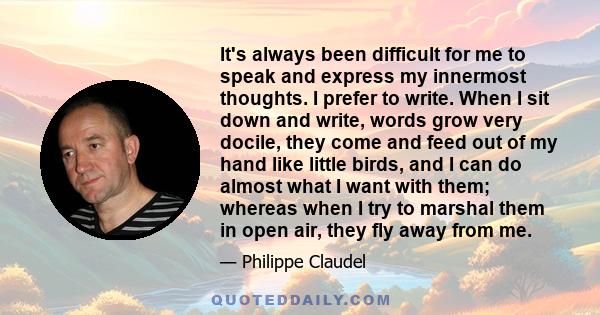 It's always been difficult for me to speak and express my innermost thoughts. I prefer to write. When I sit down and write, words grow very docile, they come and feed out of my hand like little birds, and I can do