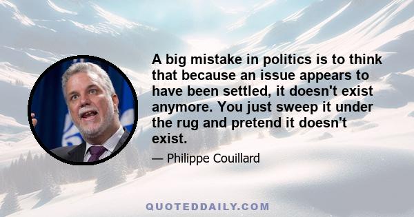 A big mistake in politics is to think that because an issue appears to have been settled, it doesn't exist anymore. You just sweep it under the rug and pretend it doesn't exist.