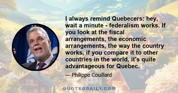 I always remind Quebecers: hey, wait a minute - federalism works. If you look at the fiscal arrangements, the economic arrangements, the way the country works, if you compare it to other countries in the world, it's