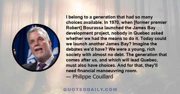 I belong to a generation that had so many choices available. In 1970, when [former premier Robert] Bourassa launched the James Bay development project, nobody in Quebec asked whether we had the means to do it. Today