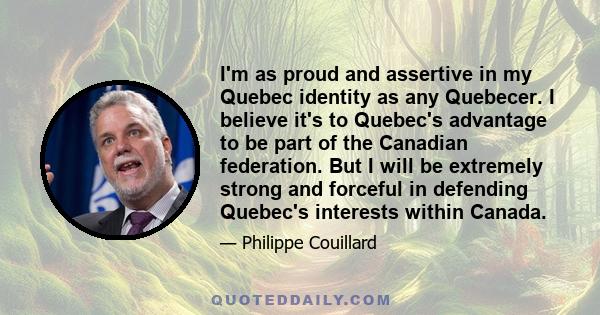 I'm as proud and assertive in my Quebec identity as any Quebecer. I believe it's to Quebec's advantage to be part of the Canadian federation. But I will be extremely strong and forceful in defending Quebec's interests