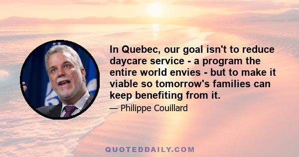 In Quebec, our goal isn't to reduce daycare service - a program the entire world envies - but to make it viable so tomorrow's families can keep benefiting from it.