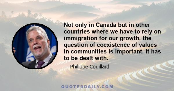 Not only in Canada but in other countries where we have to rely on immigration for our growth, the question of coexistence of values in communities is important. It has to be dealt with.