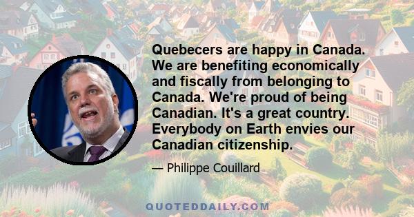 Quebecers are happy in Canada. We are benefiting economically and fiscally from belonging to Canada. We're proud of being Canadian. It's a great country. Everybody on Earth envies our Canadian citizenship.