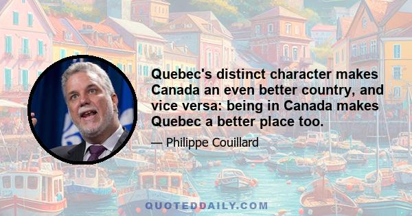 Quebec's distinct character makes Canada an even better country, and vice versa: being in Canada makes Quebec a better place too.