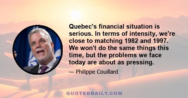 Quebec's financial situation is serious. In terms of intensity, we're close to matching 1982 and 1997. We won't do the same things this time, but the problems we face today are about as pressing.