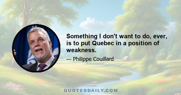 Something I don't want to do, ever, is to put Quebec in a position of weakness.