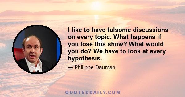 I like to have fulsome discussions on every topic. What happens if you lose this show? What would you do? We have to look at every hypothesis.