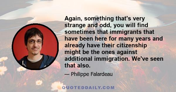 Again, something that's very strange and odd, you will find sometimes that immigrants that have been here for many years and already have their citizenship might be the ones against additional immigration. We've seen