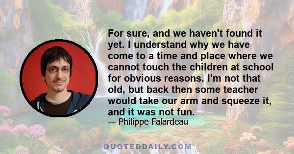 For sure, and we haven't found it yet. I understand why we have come to a time and place where we cannot touch the children at school for obvious reasons. I'm not that old, but back then some teacher would take our arm