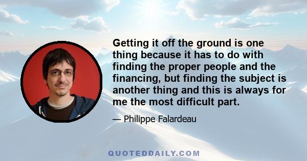 Getting it off the ground is one thing because it has to do with finding the proper people and the financing, but finding the subject is another thing and this is always for me the most difficult part.