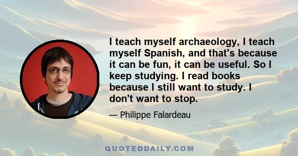 I teach myself archaeology, I teach myself Spanish, and that's because it can be fun, it can be useful. So I keep studying. I read books because I still want to study. I don't want to stop.