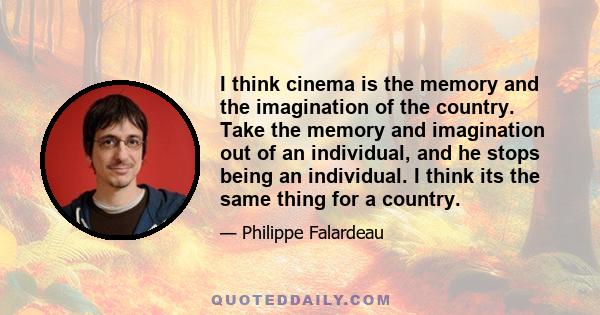 I think cinema is the memory and the imagination of the country. Take the memory and imagination out of an individual, and he stops being an individual. I think its the same thing for a country.