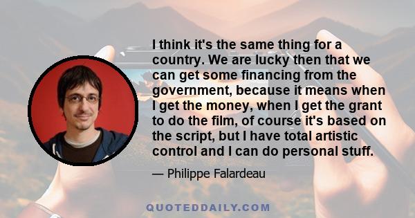 I think it's the same thing for a country. We are lucky then that we can get some financing from the government, because it means when I get the money, when I get the grant to do the film, of course it's based on the