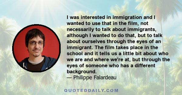 I was interested in immigration and I wanted to use that in the film, not necessarily to talk about immigrants, although I wanted to do that, but to talk about ourselves through the eyes of an immigrant. The film takes