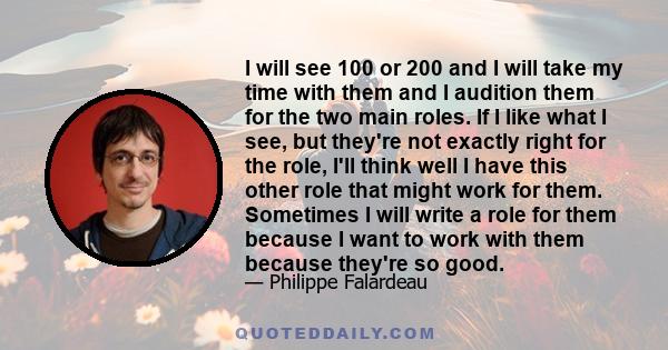 I will see 100 or 200 and I will take my time with them and I audition them for the two main roles. If I like what I see, but they're not exactly right for the role, I'll think well I have this other role that might