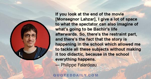 If you look at the end of the movie [Monsegnor Lahzar], I give a lot of space to what the spectator can also imagine of what's going to be Bachir's life afterwards. So, there's the restraint part, and there's the fact