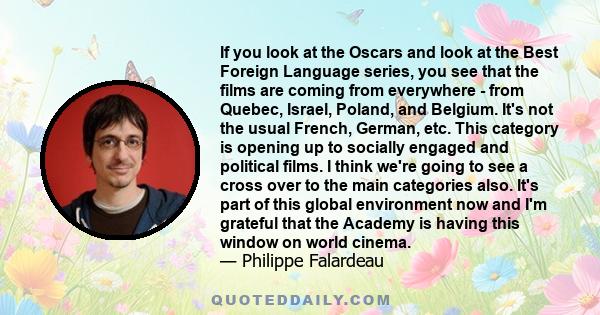 If you look at the Oscars and look at the Best Foreign Language series, you see that the films are coming from everywhere - from Quebec, Israel, Poland, and Belgium. It's not the usual French, German, etc. This category 