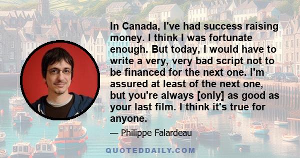 In Canada, I've had success raising money. I think I was fortunate enough. But today, I would have to write a very, very bad script not to be financed for the next one. I'm assured at least of the next one, but you're