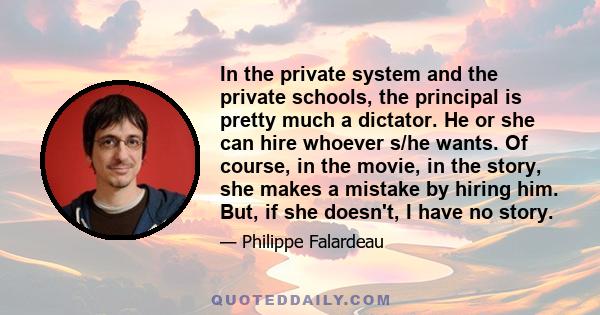 In the private system and the private schools, the principal is pretty much a dictator. He or she can hire whoever s/he wants. Of course, in the movie, in the story, she makes a mistake by hiring him. But, if she